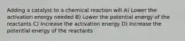 Adding a catalyst to a chemical reaction will A) Lower the activation energy needed B) Lower the potential energy of the reactants C) Increase the activation energy D) Increase the potential energy of the reactants