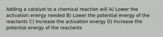 Adding a catalyst to a chemical reaction will A) Lower the activation energy needed B) Lower the potential energy of the reactants C) Increase the activation energy D) Increase the potential energy of the reactants