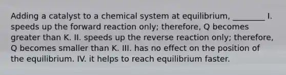 Adding a catalyst to a chemical system at equilibrium, ________ I. speeds up the forward reaction only; therefore, Q becomes greater than K. II. speeds up the reverse reaction only; therefore, Q becomes smaller than K. III. has no effect on the position of the equilibrium. IV. it helps to reach equilibrium faster.