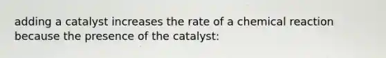 adding a catalyst increases the rate of a chemical reaction because the presence of the catalyst: