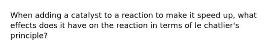 When adding a catalyst to a reaction to make it speed up, what effects does it have on the reaction in terms of le chatlier's principle?