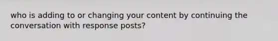 who is adding to or changing your content by continuing the conversation with response posts?