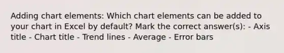 Adding chart elements: Which chart elements can be added to your chart in Excel by default? Mark the correct answer(s): - Axis title - Chart title - Trend lines - Average - Error bars