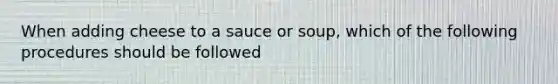 When adding cheese to a sauce or soup, which of the following procedures should be followed