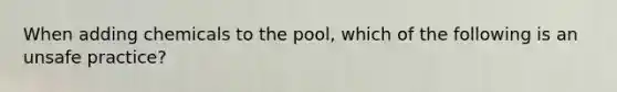 When adding chemicals to the pool, which of the following is an unsafe practice?