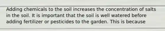 Adding chemicals to the soil increases the concentration of salts in the soil. It is important that the soil is well watered before adding fertilizer or pesticides to the garden. This is because