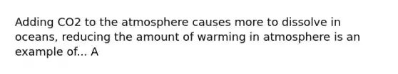 Adding CO2 to the atmosphere causes more to dissolve in oceans, reducing the amount of warming in atmosphere is an example of... A