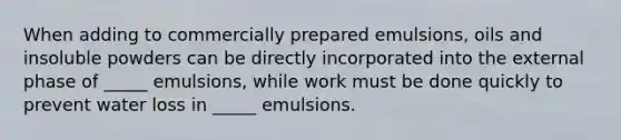 When adding to commercially prepared emulsions, oils and insoluble powders can be directly incorporated into the external phase of _____ emulsions, while work must be done quickly to prevent water loss in _____ emulsions.