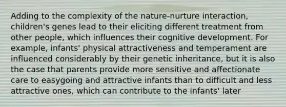 Adding to the complexity of the nature-nurture interaction, children's genes lead to their eliciting different treatment from other people, which influences their cognitive development. For example, infants' physical attractiveness and temperament are influenced considerably by their genetic inheritance, but it is also the case that parents provide more sensitive and affectionate care to easygoing and attractive infants than to difficult and less attractive ones, which can contribute to the infants' later