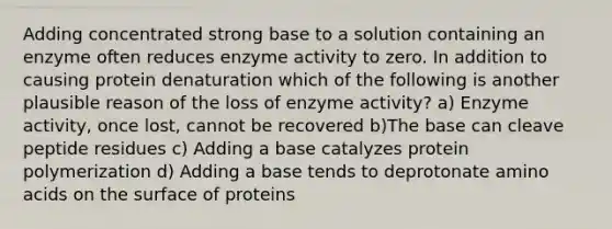 Adding concentrated strong base to a solution containing an enzyme often reduces enzyme activity to zero. In addition to causing protein denaturation which of the following is another plausible reason of the loss of enzyme activity? a) Enzyme activity, once lost, cannot be recovered b)The base can cleave peptide residues c) Adding a base catalyzes protein polymerization d) Adding a base tends to deprotonate amino acids on the surface of proteins