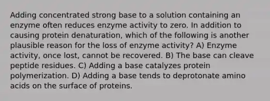 Adding concentrated strong base to a solution containing an enzyme often reduces enzyme activity to zero. In addition to causing protein denaturation, which of the following is another plausible reason for the loss of enzyme activity? A) Enzyme activity, once lost, cannot be recovered. B) The base can cleave peptide residues. C) Adding a base catalyzes protein polymerization. D) Adding a base tends to deprotonate amino acids on the surface of proteins.