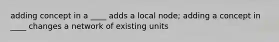 adding concept in a ____ adds a local node; adding a concept in ____ changes a network of existing units