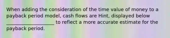 When adding the consideration of the time value of money to a payback period model, cash flows are Hint, displayed below ____________________ to reflect a more accurate estimate for the payback period.