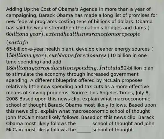 Adding Up the Cost of​ Obama's Agenda In more than a year of​ campaigning, Barack Obama has made a long list of promises for new federal programs costing tens of billions of dollars. Obama has said he would strengthen the​ nation's bridges and dams​ (6 billion a​ year), extend health insurance to more people​ (part of a​65-billion-a-year health​ plan), develop cleaner energy sources​ (15 billion a​ year), curb home foreclosures​ (10 billion in​ one-time spending) and add​ 18 billion a year to education spending. In total a​50-billion plan to stimulate the economy through increased government spending. A different blueprint offered by McCain proposes relatively little new spending and tax cuts as a more effective means of solving problems. ​Source: Los Angeles Times​, July​ 8, 2008 Based upon this news​ clip, explain what macroeconomic school of thought Barack Obama most likely follows. Based upon this news​ clip, explain what macroeconomic school of thought John McCain most likely follows. Based on this news​ clip, Barack Obama most likely follows the​ ______ school of thought and John McCain most likely follows the​ ______ school of thought.