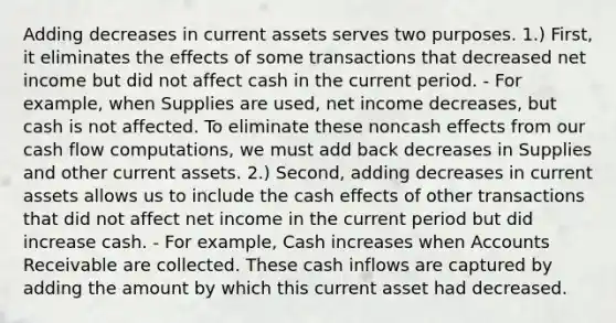 Adding decreases in current assets serves two purposes. 1.) First, it eliminates the effects of some transactions that decreased net income but did not affect cash in the current period. - For example, when Supplies are used, net income decreases, but cash is not affected. To eliminate these noncash effects from our cash flow computations, we must add back decreases in Supplies and other current assets. 2.) Second, adding decreases in current assets allows us to include the cash effects of other transactions that did not affect net income in the current period but did increase cash. - For example, Cash increases when Accounts Receivable are collected. These cash inflows are captured by adding the amount by which this current asset had decreased.