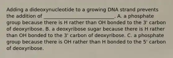 Adding a dideoxynucleotide to a growing DNA strand prevents the addition of _____________________________. A. a phosphate group because there is H rather than OH bonded to the 3' carbon of deoxyribose. B. a deoxyribose sugar because there is H rather than OH bonded to the 3' carbon of deoxyribose. C. a phosphate group because there is OH rather than H bonded to the 5' carbon of deoxyribose.