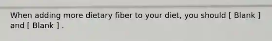 When adding more dietary fiber to your diet, you should [ Blank ] and [ Blank ] .