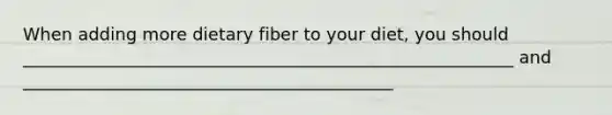 When adding more dietary fiber to your diet, you should _________________________________________________________ and ___________________________________________