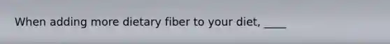 When adding more dietary fiber to your diet, ____