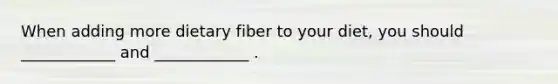 When adding more dietary fiber to your diet, you should ____________ and ____________ .
