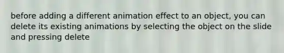 before adding a different animation effect to an object, you can delete its existing animations by selecting the object on the slide and pressing delete