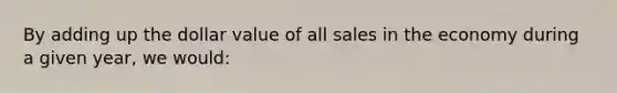 By adding up the dollar value of all sales in the economy during a given year, we would: