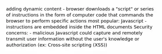 adding dynamic content - browser downloads a "script" or series of instructions in the form of computer code that commands the browser to perform specific actions most popular: Javascript - instructions are embedded inside the HTML documents Security concerns: - malicious Javascript could capture and remotely transmit user information without the user's knowledge or authorization (ex: Cross-site scripting (XSS))