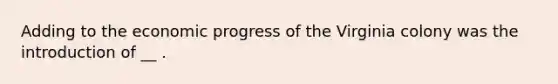 Adding to the economic progress of the Virginia colony was the introduction of __ .