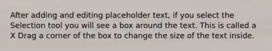 After adding and editing placeholder text, if you select the Selection tool you will see a box around the text. This is called a X Drag a corner of the box to change the size of the text inside.