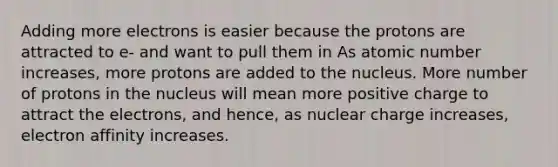 Adding more electrons is easier because the protons are attracted to e- and want to pull them in As atomic number increases, more protons are added to the nucleus. More number of protons in the nucleus will mean more positive charge to attract the electrons, and hence, as nuclear charge increases, electron affinity increases.