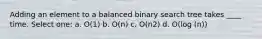 Adding an element to a balanced binary search tree takes ____ time. Select one: a. O(1) b. O(n) c. O(n2) d. O(log (n))