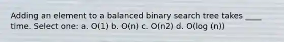 Adding an element to a balanced binary search tree takes ____ time. Select one: a. O(1) b. O(n) c. O(n2) d. O(log (n))