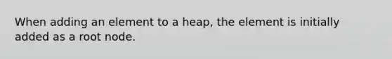 When adding an element to a heap, the element is initially added as a root node.