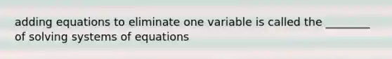 adding equations to eliminate one variable is called the ________ of solving systems of equations