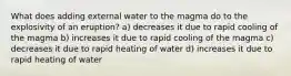 What does adding external water to the magma do to the explosivity of an eruption? a) decreases it due to rapid cooling of the magma b) increases it due to rapid cooling of the magma c) decreases it due to rapid heating of water d) increases it due to rapid heating of water