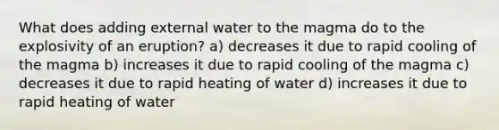 What does adding external water to the magma do to the explosivity of an eruption? a) decreases it due to rapid cooling of the magma b) increases it due to rapid cooling of the magma c) decreases it due to rapid heating of water d) increases it due to rapid heating of water