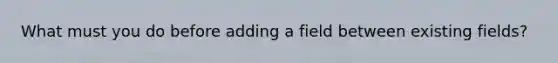 What must you do before adding a field between existing fields?