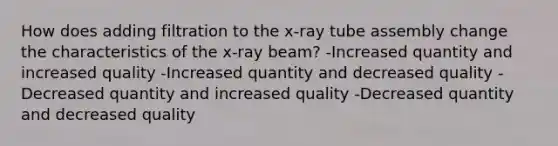 How does adding filtration to the x-ray tube assembly change the characteristics of the x-ray beam? -Increased quantity and increased quality -Increased quantity and decreased quality -Decreased quantity and increased quality -Decreased quantity and decreased quality