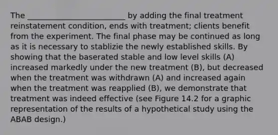 The _________________________ by adding the final treatment reinstatement condition, ends with treatment; clients benefit from the experiment. The final phase may be continued as long as it is necessary to stablizie the newly established skills. By showing that the baserated stable and low level skills (A) increased markedly under the new treatment (B), but decreased when the treatment was withdrawn (A) and increased again when the treatment was reapplied (B), we demonstrate that treatment was indeed effective (see Figure 14.2 for a graphic representation of the results of a hypothetical study using the ABAB design.)