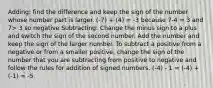 Adding: find the difference and keep the sign of the number whose number part is larger. (-7) + (4) = -3 because 7-4 = 3 and 7> 3 so negative Subtracting: Change the minus sign to a plus and switch the sign of the second number. Add the number and keep the sign of the larger number. To subtract a positive from a negative or from a smaller positive, change the sign of the number that you are subtracting from positive to negative and follow the rules for addition of signed numbers. (-4) - 1 = (-4) + (-1) = -5