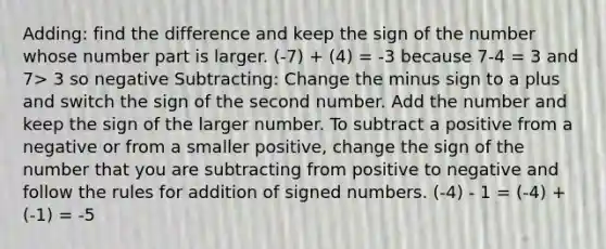 Adding: find the difference and keep the sign of the number whose number part is larger. (-7) + (4) = -3 because 7-4 = 3 and 7> 3 so negative Subtracting: Change the minus sign to a plus and switch the sign of the second number. Add the number and keep the sign of the larger number. To subtract a positive from a negative or from a smaller positive, change the sign of the number that you are subtracting from positive to negative and follow the rules for addition of signed numbers. (-4) - 1 = (-4) + (-1) = -5