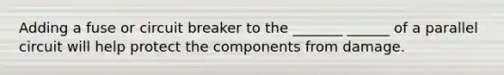 Adding a fuse or circuit breaker to the _______ ______ of a parallel circuit will help protect the components from damage.