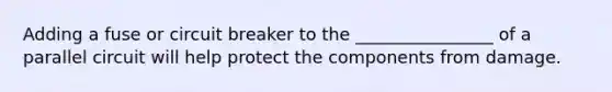 Adding a fuse or circuit breaker to the ________________ of a parallel circuit will help protect the components from damage.