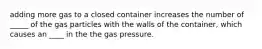 adding more gas to a closed container increases the number of _____ of the gas particles with the walls of the container, which causes an ____ in the the gas pressure.