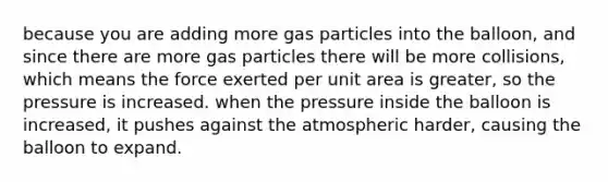 because you are adding more gas particles into the balloon, and since there are more gas particles there will be more collisions, which means the force exerted per unit area is greater, so the pressure is increased. when the pressure inside the balloon is increased, it pushes against the atmospheric harder, causing the balloon to expand.