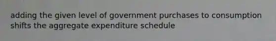 adding the given level of government purchases to consumption shifts the aggregate expenditure schedule