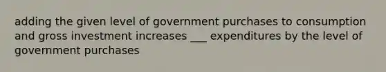 adding the given level of government purchases to consumption and gross investment increases ___ expenditures by the level of government purchases