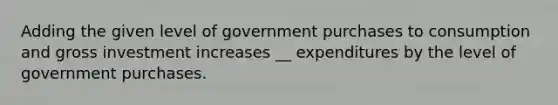 Adding the given level of government purchases to consumption and gross investment increases __ expenditures by the level of government purchases.