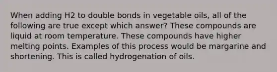 When adding H2 to double bonds in vegetable oils, all of the following are true except which answer? These compounds are liquid at room temperature. These compounds have higher melting points. Examples of this process would be margarine and shortening. This is called hydrogenation of oils.