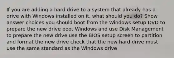 If you are adding a hard drive to a system that already has a drive with Windows installed on it, what should you do? Show answer choices you should boot from the Windows setup DVD to prepare the new drive boot Windows and use Disk Management to prepare the new drive use the BIOS setup screen to partition and format the new drive check that the new hard drive must use the same standard as the Windows drive